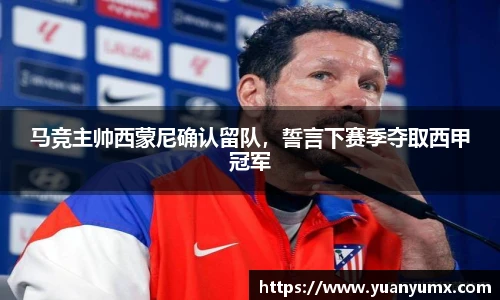 马竞主帅西蒙尼确认留队，誓言下赛季夺取西甲冠军